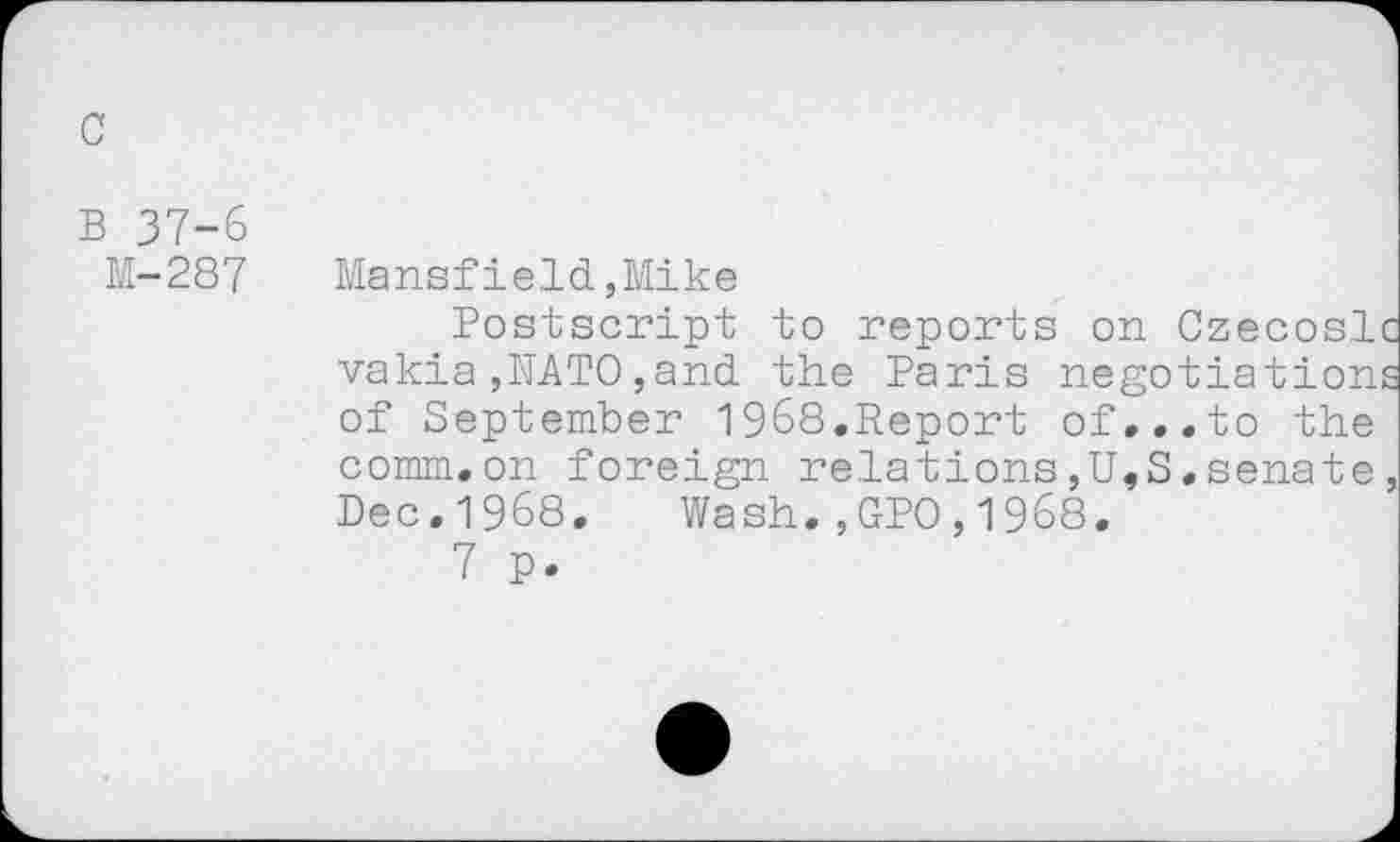 ﻿c
B 37-6
M-287
Mansfield,Mike
Postscript to reports on Czecosl vakia ,NATO,and. the Paris negotiation of September 1968.Report of...to the comm.on foreign relations,U,S.senate Dec.1968. Wash.,GPO,1968.
7 p.